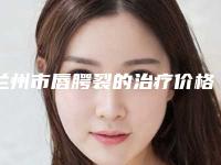 兰州市唇腭裂的治疗价格价位表2025优惠公示-兰州市唇腭裂的治疗整容手术费用