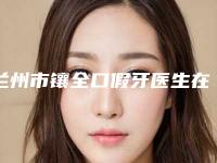 兰州市镶全口假牙医生在榜清单前十名盘点分析-兰州市镶全口假牙口腔医生