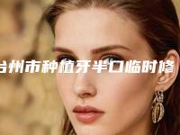 台州市种植牙半口临时修复医院上榜清单严选七家实力口碑均在线正规医院（台州市种植牙半口临时修复口腔医院身经百战）