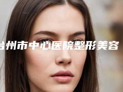 台州市中心医院整形美容科黄卫平医生,蒋盛炉医生实力测评指南