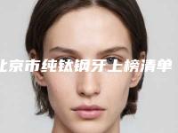 北京市纯钛钢牙上榜清单top10正规的排前三甲-北京市纯钛钢牙口腔医生
