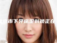 北京市下牙床歪斜矫正在榜清单良心表更新-北京市下牙床歪斜矫正口腔医生