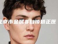 北京市金属非自锁矫正医院排名前十佳都有哪些（北京市金属非自锁矫正口腔医院实力口碑都在线）