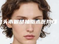 包头市眼部抽脂术医院排名榜top10有哪几个（内蒙古包头伽蓝医疗美容便宜实惠安利）