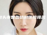 包头市智齿切割医院排名名单盘点（包头董睿口腔诊所实力大咖技术到位）