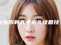 包头市韩式半永久纹眉技术医生选择哪个好(孟芳医生实力赞)