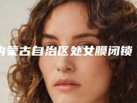 内蒙古自治区处女膜闭锁修复医生TOP10排行榜快来看看（谢晨医生真实口碑评价快看）