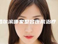 哈尔滨哪家整容医院治疗黑眼圈效果最好(哈尔滨整容医院哪家整得好)