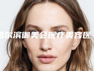 哈尔滨御美会医疗美容医院医生比较好的有那些-费用表明细公开_均价一览