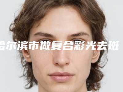 哈尔滨市做复合彩光去斑的医院-哈尔滨医科大学附属第一医院美容科更可靠