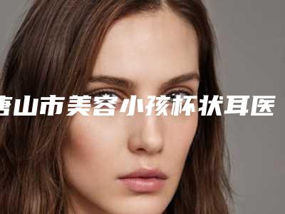 唐山市美容小孩杯状耳医院-唐山市小孩杯状耳医院排名前10深入了解