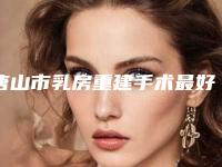 唐山市乳房重建手术最好的医院(唐山柏林整形美容诊所榜上理由可查)