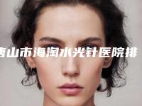 唐山市海淘水光针医院排行前十位限时一览（唐山星范医疗整形美容门诊部公立名列前三）