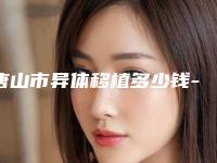 唐山市异体移植多少钱-唐山市异体移植医院排名榜前十名单花落谁位