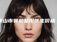 唐山市郭莉整形医生价格表(费用)靠谱大全一览