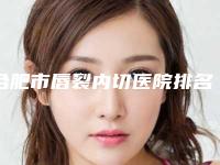 合肥市唇裂内切医院排名榜多面测评-合肥立新医学整形美容中心一览