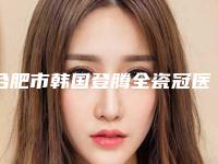 合肥市韩国登腾全瓷冠医院排名榜前十种草合集（合肥贝尔口腔门诊部优质口碑医生推荐）
