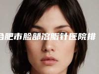 合肥市脸部溶脂针医院排名前十位是哪家-合肥市脸部溶脂针整形医院