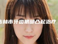 吉林市牙齿根部凸起治疗上榜清单前十名名气远播-吉林市牙齿根部凸起治疗口腔医生