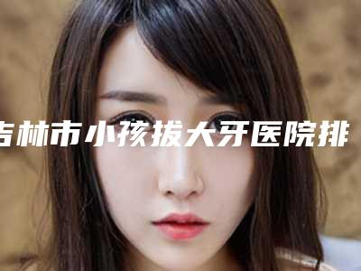 吉林市小孩拔大牙医院排行榜top10良心表更新(吉林市船营区精工口腔门诊部实力表现亮眼)