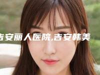 吉安丽人医院,吉安韩美医疗美容门诊部看看哪一家更适合