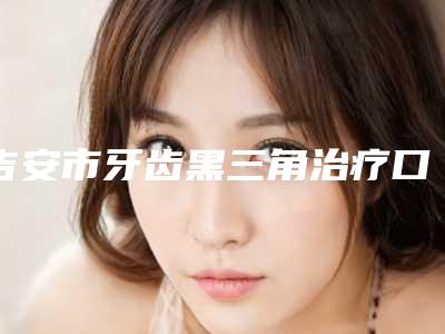 吉安市牙齿黑三角治疗口腔医生排行top10强全新揭晓-吉安市牙齿黑三角治疗医生业内数一数二