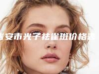 吉安市光子祛雀斑价格表名单-吉安市光子祛雀斑手术费价格