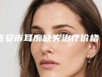 吉安市耳廓缺失治疗价格表(费用)2025详情(耳廓缺失治疗均价为：54143元）