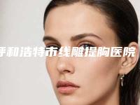 呼和浩特市线雕提胸医院排行榜前十佳选出-呼和浩特市线雕提胸整形医院
