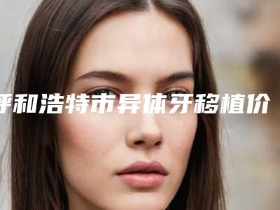 呼和浩特市异体牙移植价格表在线免费咨询(异体牙移植均价为:14353元)