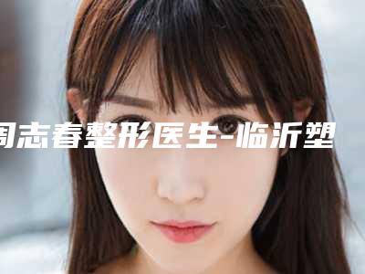 周志春整形医生-临沂塑美整形周志春医师排行榜前十专家干货总结
