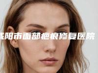 咸阳市面部疤痕修复医院综合实力top10排名强势揭秘（咸阳市面部疤痕修复整形医院）