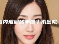 国内玻尿酸丰唇手术医院哪家强：玻尿酸丰唇手术医院前50位口碑安利