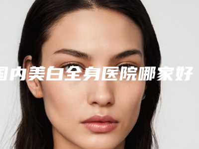 国内美白全身医院哪家好:美白全身医院50强优势分析