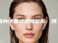 国内绣眉绣医院整形：绣眉绣医院前50超全盘点