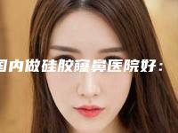 国内做硅胶窿鼻医院好：做硅胶窿鼻医院前50名大分享
