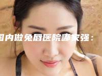 国内做兔唇医院哪家强：做兔唇医院top50哪个靠谱