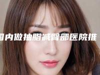 国内做抽脂减臀部医院推荐：做抽脂减臀部医院前50最新版本发布