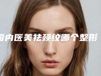 国内医美祛颈纹哪个整形医院比较好：医美祛颈纹医院前50位名单请签收