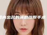 国内出名的薄唇改厚手术医生：薄唇改厚手术医生前50名整理大汇总