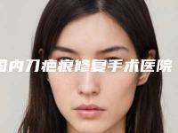 国内刀疤痕修复手术医院推荐：刀疤痕修复手术医院top50榜单新鲜出炉