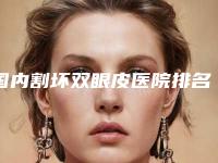 国内割坏双眼皮医院排名：割坏双眼皮医院前50佳口碑点评