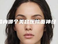 国内哪个美容医院面神经麻痹眼部好：面神经麻痹眼部医院50强敲定