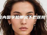 国内国字脸带尖下巴医院哪家好：国字脸带尖下巴医院前50强盘点