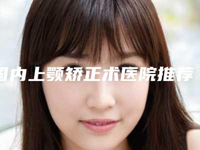 国内上颚矫正术医院推荐:上颚矫正术医院前50排名公布