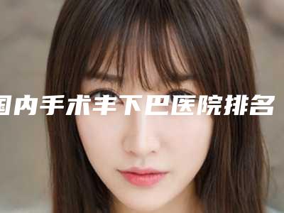 国内手术丰下巴医院排名:手术丰下巴医院top50强名单产生