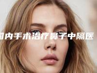 国内手术治疗鼻子中隔医院推荐：手术治疗鼻子中隔医院top50强势回归