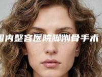 国内整容医院脚削骨手术：脚削骨手术医院前50佳重磅推出