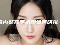 国内整容手术削骨医院排行榜：整容手术削骨医院前50名名单年中巨献