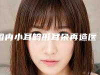 国内小耳畸形耳朵再造医院推荐：小耳畸形耳朵再造医院前50名口碑top推荐
